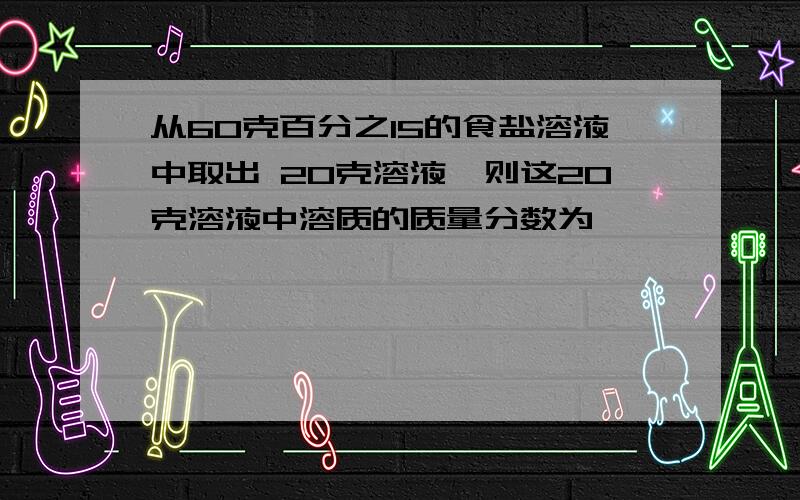 从60克百分之15的食盐溶液中取出 20克溶液,则这20克溶液中溶质的质量分数为