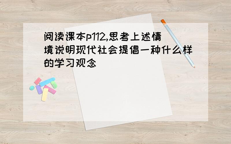 阅读课本p112,思考上述情境说明现代社会提倡一种什么样的学习观念