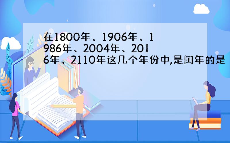 在1800年、1906年、1986年、2004年、2016年、2110年这几个年份中,是闰年的是（ ）