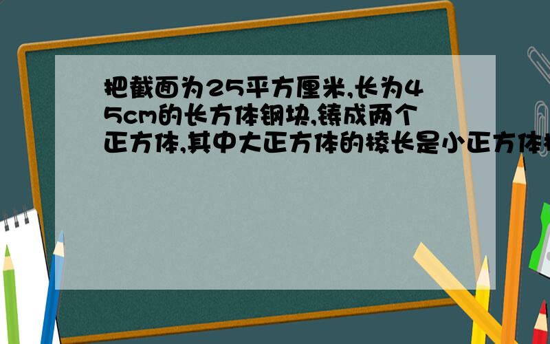 把截面为25平方厘米,长为45cm的长方体钢块,铸成两个正方体,其中大正方体的棱长是小正方体棱长的两倍,求这两个正方体的