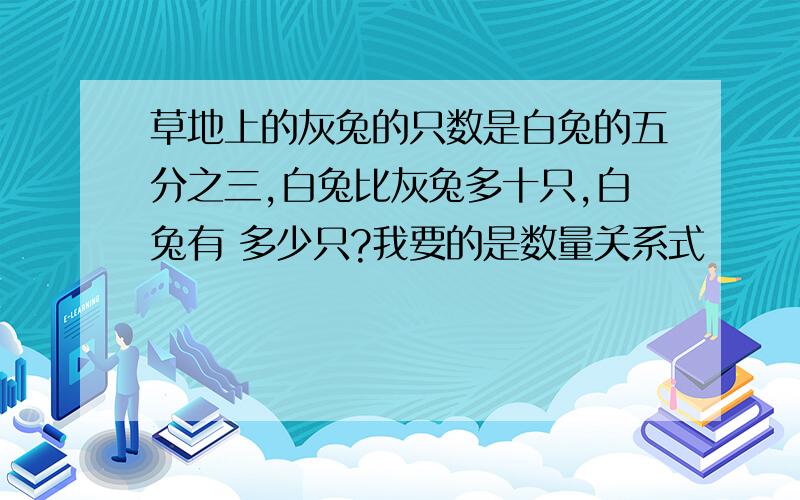 草地上的灰兔的只数是白兔的五分之三,白兔比灰兔多十只,白兔有 多少只?我要的是数量关系式