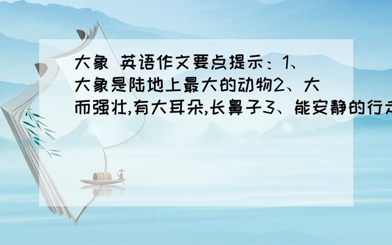 大象 英语作文要点提示：1、大象是陆地上最大的动物2、大而强壮,有大耳朵,长鼻子3、能安静的行走,能帮助人们搬运重物4、