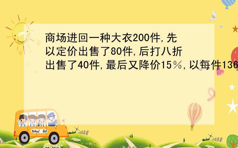 商场进回一种大衣200件,先以定价出售了80件,后打八折出售了40件,最后又降价15％,以每件1360元售完余下的大衣,