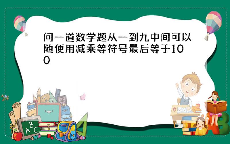 问一道数学题从一到九中间可以随便用减乘等符号最后等于100