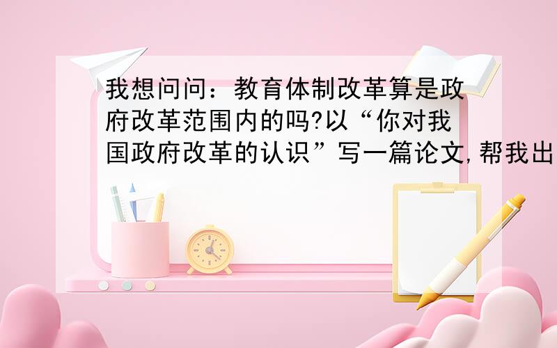 我想问问：教育体制改革算是政府改革范围内的吗?以“你对我国政府改革的认识”写一篇论文,帮我出个题目