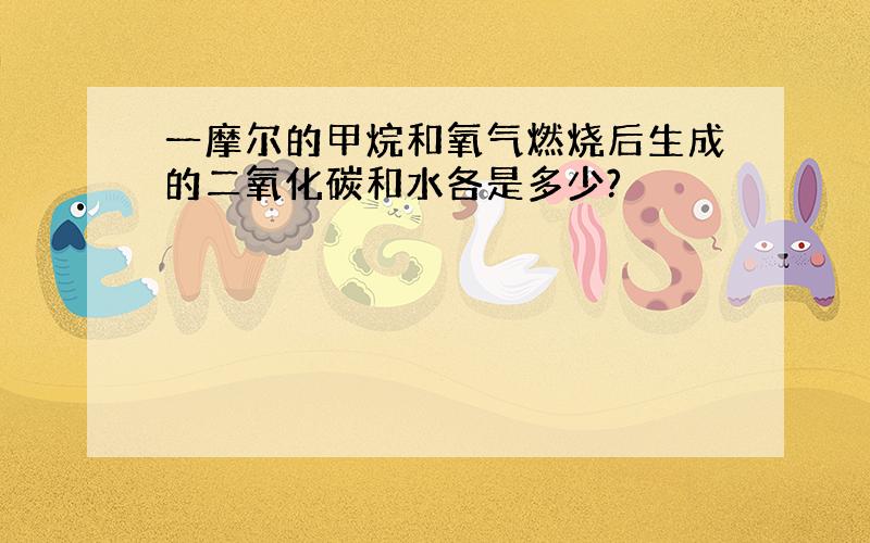 一摩尔的甲烷和氧气燃烧后生成的二氧化碳和水各是多少?