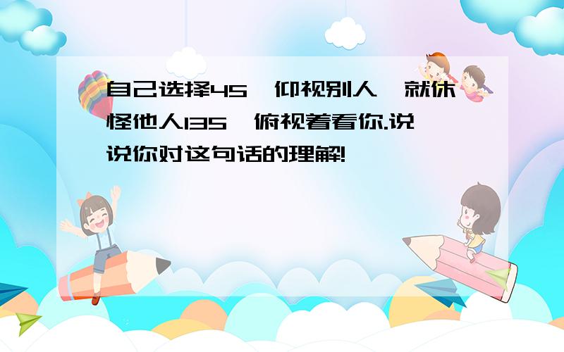 自己选择45°仰视别人,就休怪他人135°俯视着看你.说说你对这句话的理解!