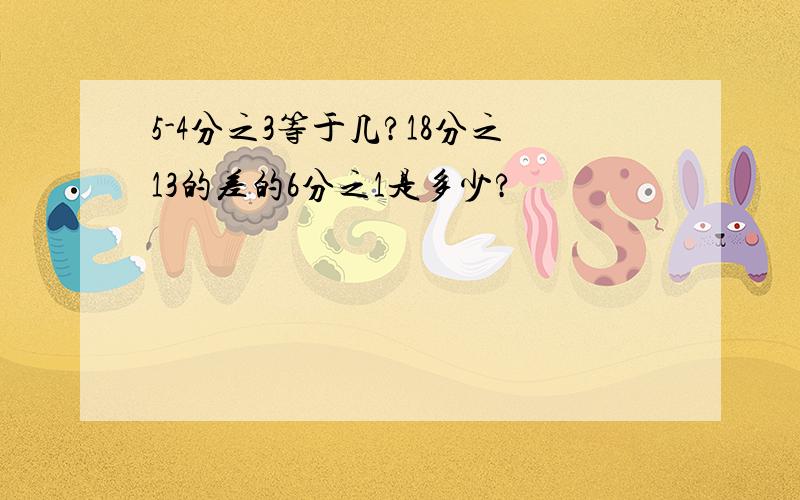 5-4分之3等于几?18分之13的差的6分之1是多少?