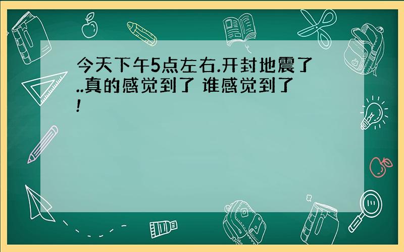 今天下午5点左右.开封地震了..真的感觉到了 谁感觉到了!