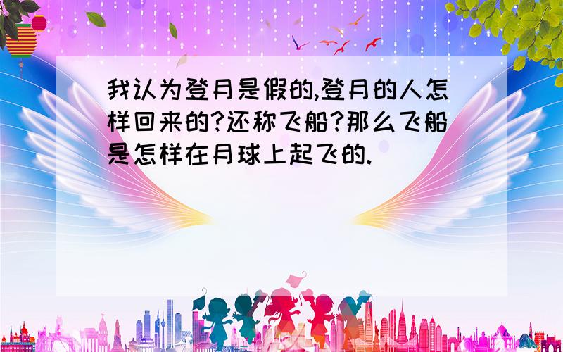 我认为登月是假的,登月的人怎样回来的?还称飞船?那么飞船是怎样在月球上起飞的.