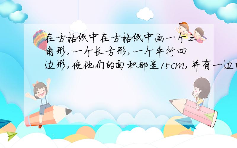 在方格纸中在方格纸中画一个三角形,一个长方形,一个平行四边形,使他们的面积都是15cm,并有一边的长都是五