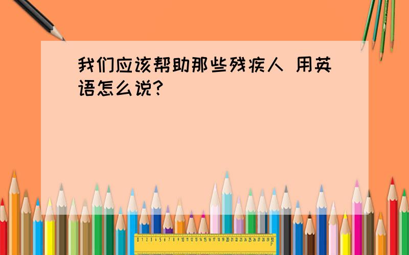 我们应该帮助那些残疾人 用英语怎么说?