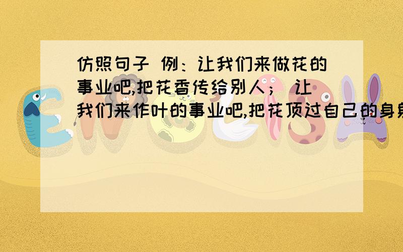 仿照句子 例：让我们来做花的事业吧,把花香传给别人； 让我们来作叶的事业吧,把花顶过自己的身躯.