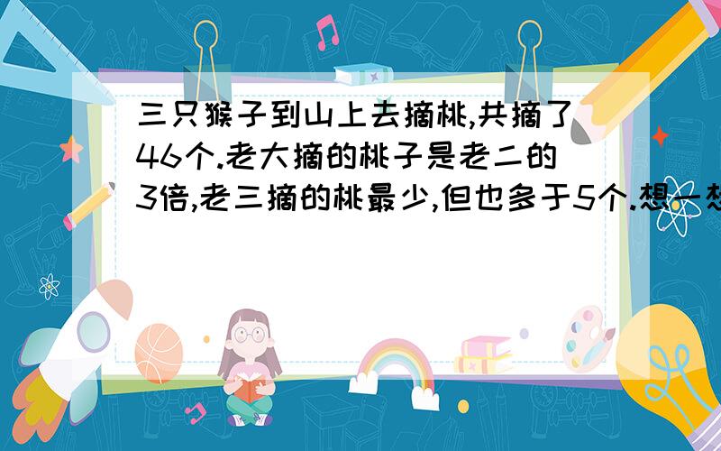 三只猴子到山上去摘桃,共摘了46个.老大摘的桃子是老二的3倍,老三摘的桃最少,但也多于5个.想一想,三只猴子各摘了多少个