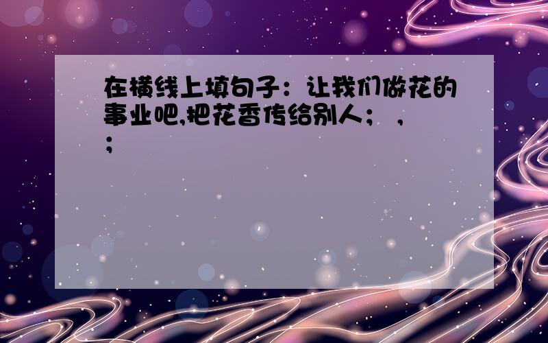 在横线上填句子：让我们做花的事业吧,把花香传给别人； ,；