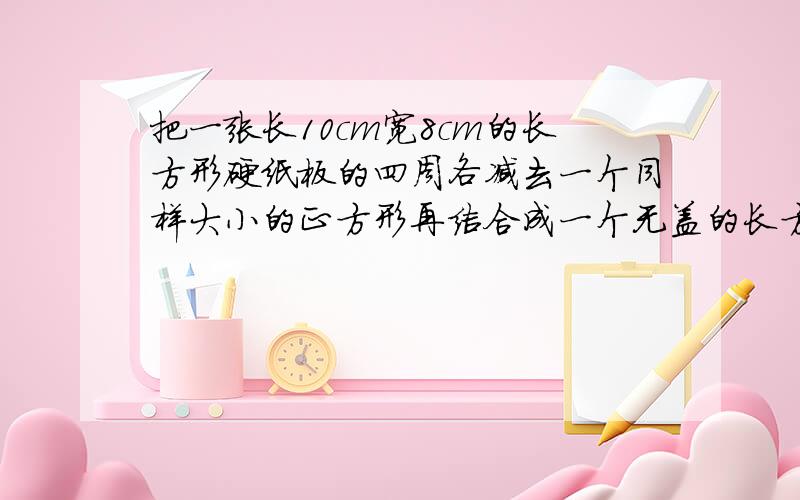 把一张长10cm宽8cm的长方形硬纸板的四周各减去一个同样大小的正方形再结合成一个无盖的长方体盒子的体V