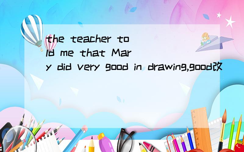 the teacher told me that Mary did very good in drawing,good改