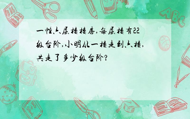 一幢六层楼楼房,每层楼有22级台阶,小明从一楼走到六楼,共走了多少级台阶?