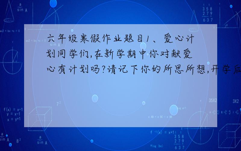 六年级寒假作业题目1、爱心计划同学们,在新学期中你对献爱心有计划吗?请记下你的所思所想,开学后与老师、同学交流.活动名称