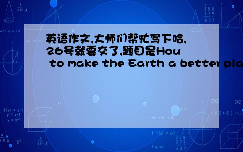 英语作文,大师们帮忙写下哈,26号就要交了,题目是Hou to make the Earth a better plac