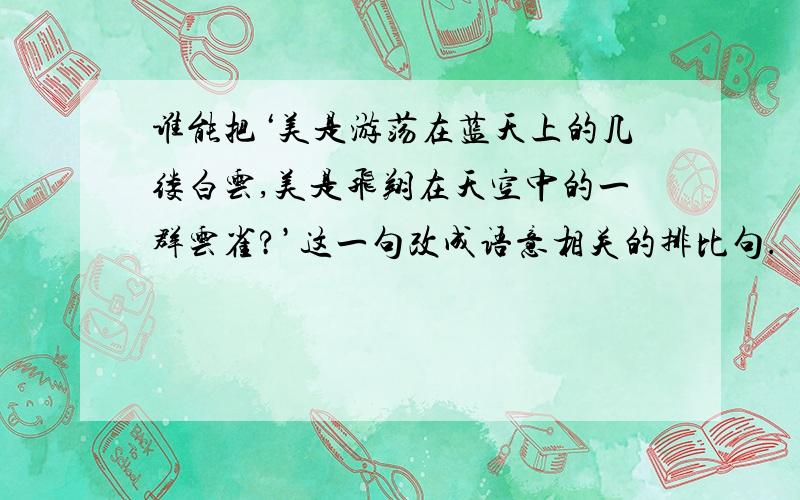 谁能把‘美是游荡在蓝天上的几缕白云,美是飞翔在天空中的一群云雀?’这一句改成语意相关的排比句.