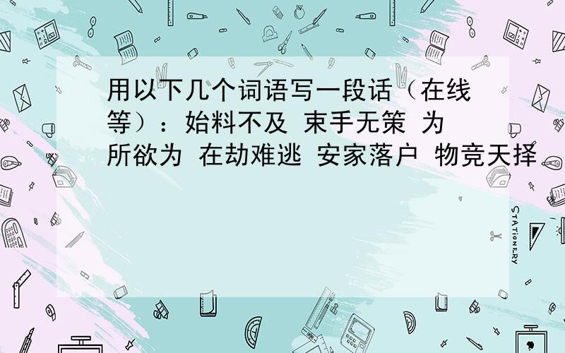 用以下几个词语写一段话（在线等）：始料不及 束手无策 为所欲为 在劫难逃 安家落户 物竞天择