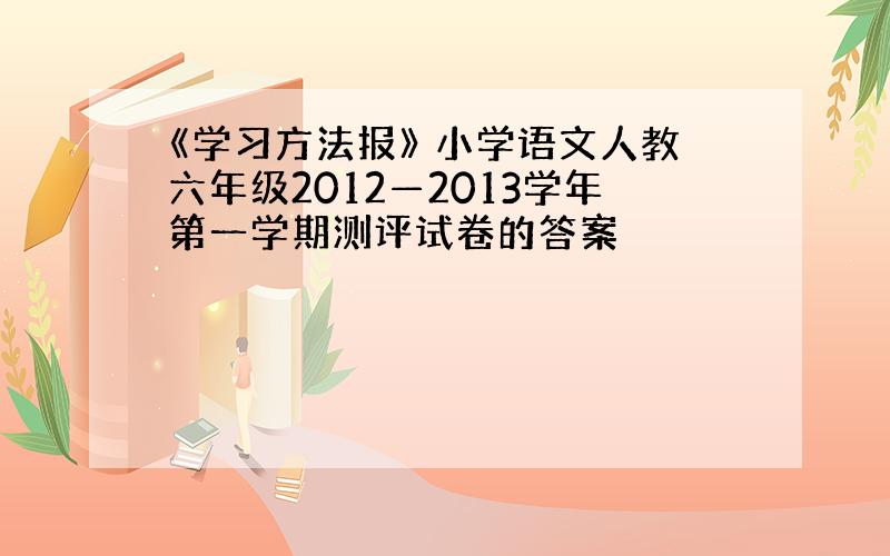 《学习方法报》 小学语文人教六年级2012—2013学年第一学期测评试卷的答案