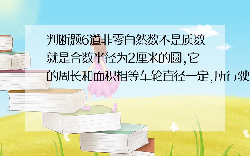 判断题6道非零自然数不是质数就是合数半径为2厘米的圆,它的周长和面积相等车轮直径一定,所行驶的路程和车轮转数成正比例3/