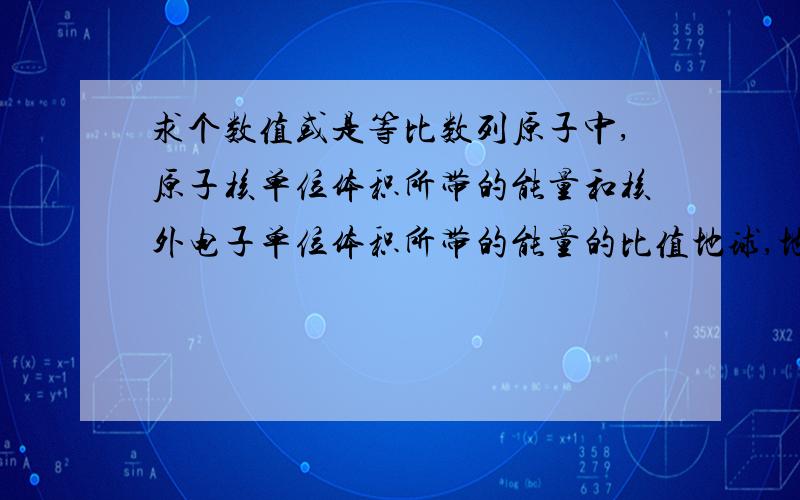 求个数值或是等比数列原子中,原子核单位体积所带的能量和核外电子单位体积所带的能量的比值地球,地核单位体积所带的能量和地表