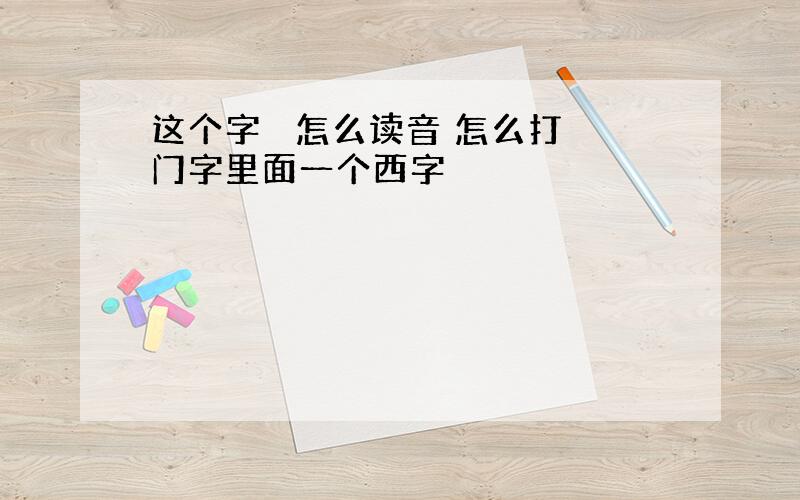 这个字閪 怎么读音 怎么打 门字里面一个西字