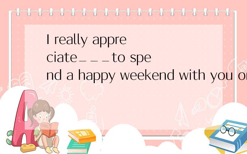 I really appreciate___to spend a happy weekend with you on t