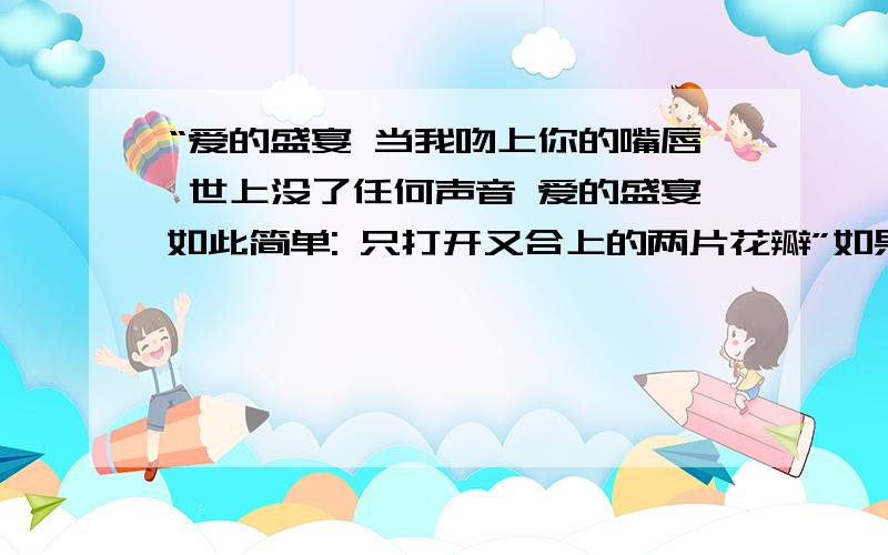 “爱的盛宴 当我吻上你的嘴唇 世上没了任何声音 爱的盛宴如此简单: 只打开又合上的两片花瓣”如果用词的形