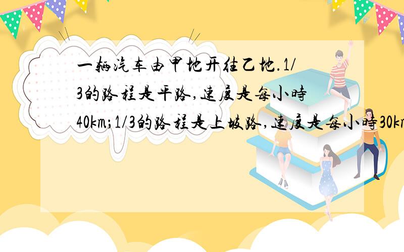 一辆汽车由甲地开往乙地.1/3的路程是平路,速度是每小时40km；1/3的路程是上坡路,速度是每小时30km