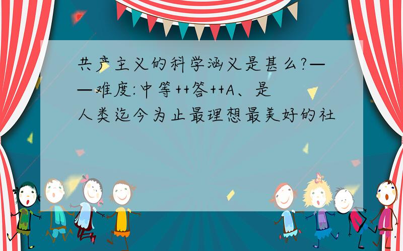 共产主义的科学涵义是甚么?——难度:中等++答++A、是人类迄今为止最理想最美好的社