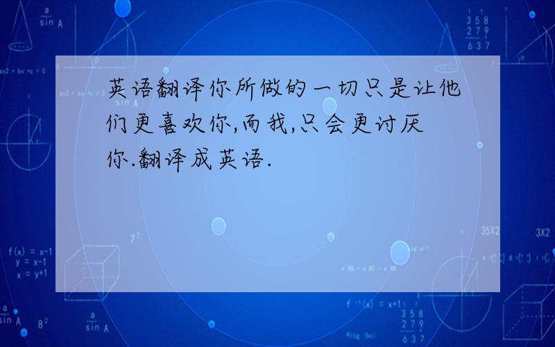 英语翻译你所做的一切只是让他们更喜欢你,而我,只会更讨厌你.翻译成英语.