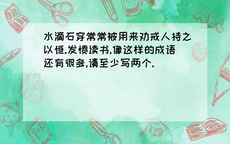 水滴石穿常常被用来劝戒人持之以恒.发愤读书,像这样的成语还有很多,请至少写两个.