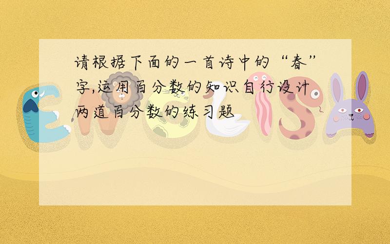 请根据下面的一首诗中的“春”字,运用百分数的知识自行设计两道百分数的练习题