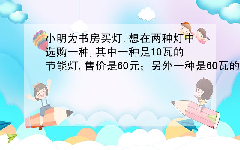 小明为书房买灯,想在两种灯中选购一种,其中一种是10瓦的节能灯,售价是60元；另外一种是60瓦的白炽灯,