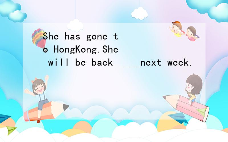 She has gone to HongKong.She will be back ____next week.