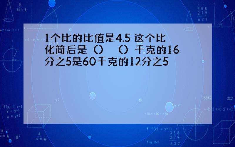 1个比的比值是4.5 这个比化简后是（） （）千克的16分之5是60千克的12分之5