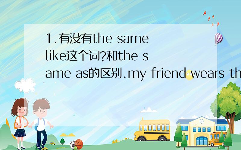 1.有没有the same like这个词?和the same as的区别.my friend wears the sa