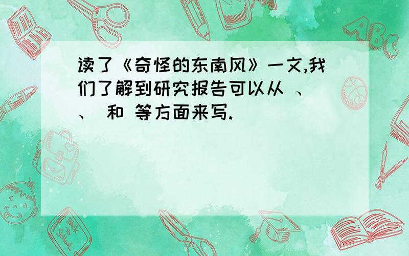 读了《奇怪的东南风》一文,我们了解到研究报告可以从 、 、 和 等方面来写.