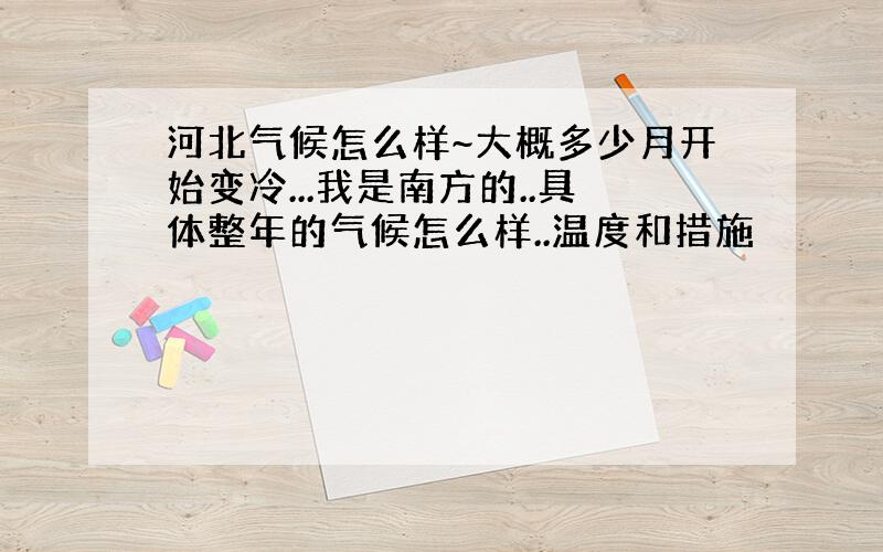 河北气候怎么样~大概多少月开始变冷...我是南方的..具体整年的气候怎么样..温度和措施