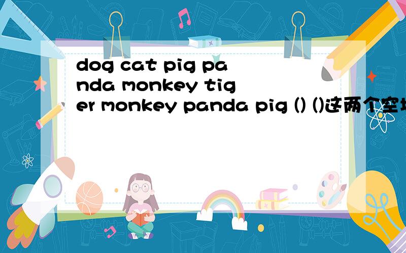 dog cat pig panda monkey tiger monkey panda pig () ()这两个空填什么