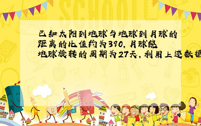 已知太阳到地球与地球到月球的距离的比值约为390,月球绕地球旋转的周期为27天,利用上述数据