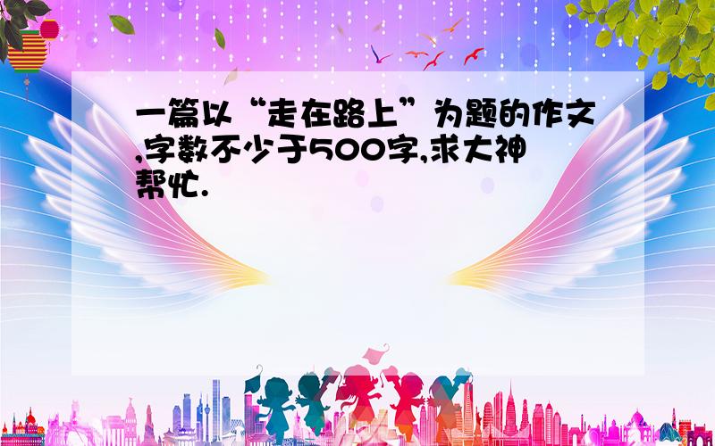 一篇以“走在路上”为题的作文,字数不少于500字,求大神帮忙.