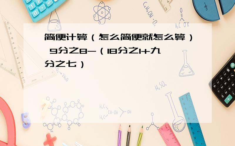 简便计算（怎么简便就怎么算） 9分之8-（18分之1+九分之七）