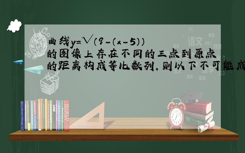 曲线y=√（9-（x-5））的图像上存在不同的三点到原点的距离构成等比数列,则以下不可能成为该等比数列的公比的数是A,3