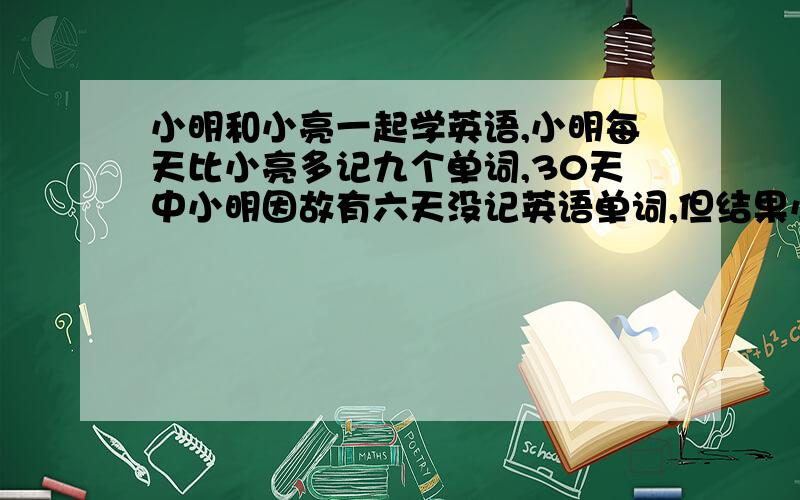 小明和小亮一起学英语,小明每天比小亮多记九个单词,30天中小明因故有六天没记英语单词,但结果小