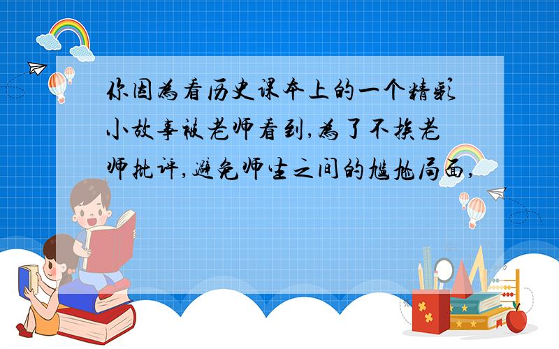 你因为看历史课本上的一个精彩小故事被老师看到,为了不挨老师批评,避免师生之间的尴尬局面,